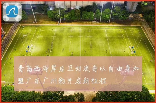 青岛西海岸后卫刘浪舟以自由身加盟广东广州豹开启新征程