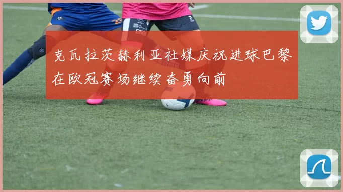 克瓦拉茨赫利亚社媒庆祝进球巴黎在欧冠赛场继续奋勇向前