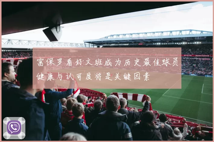 富保罗看好文班成为历史最佳球员健康与认可度将是关键因素