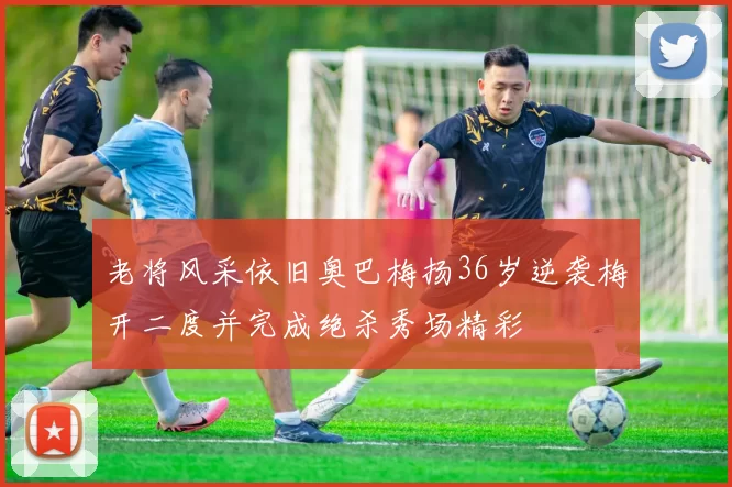 老将风采依旧奥巴梅扬36岁逆袭梅开二度并完成绝杀秀场精彩