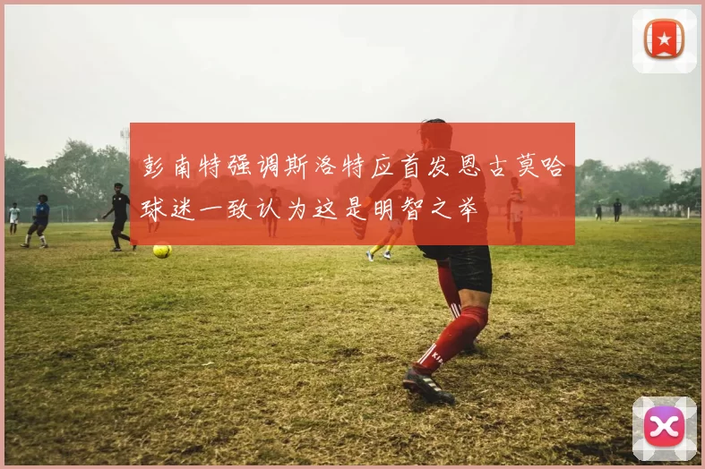 彭南特强调斯洛特应首发恩古莫哈球迷一致认为这是明智之举