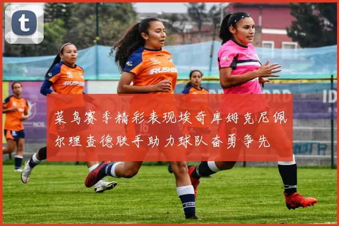 菜鸟赛季精彩表现埃奇库姆克尼佩尔理查德联手助力球队奋勇争先