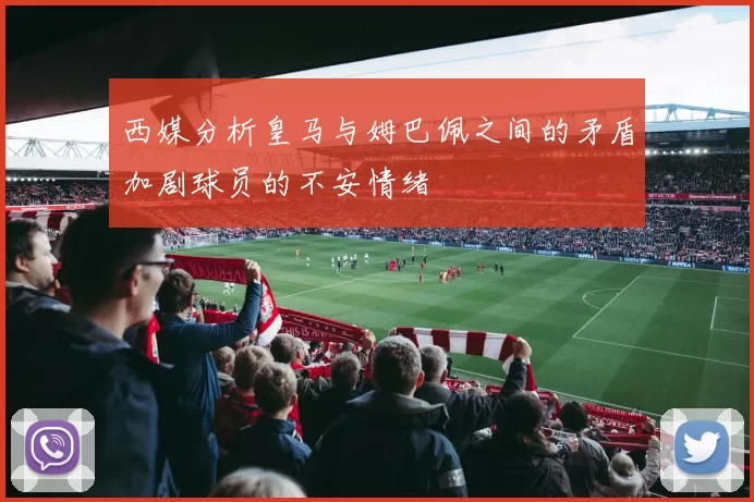 西媒分析皇马与姆巴佩之间的矛盾加剧球员的不安情绪