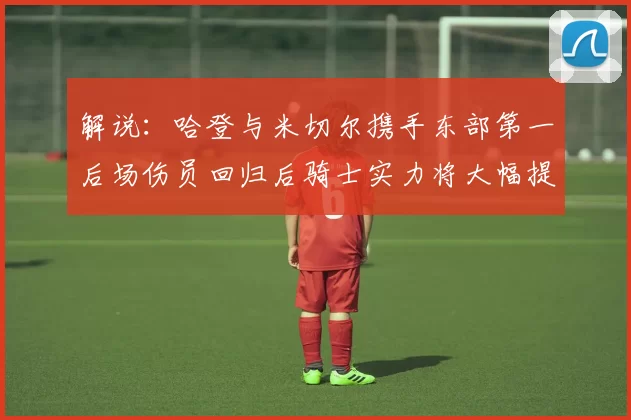 解说：哈登与米切尔携手东部第一后场伤员回归后骑士实力将大幅提升