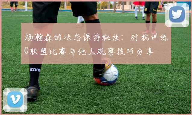 杨瀚森的状态保持秘诀：对抗训练G联盟比赛与他人观察技巧分享