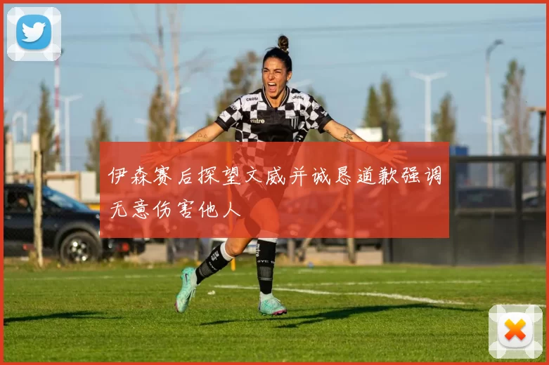 伊森赛后探望文威并诚恳道歉强调无意伤害他人