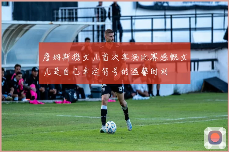 詹姆斯携女儿首次客场比赛感慨女儿是自己幸运符号的温馨时刻