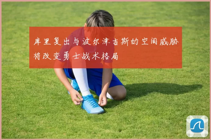 库里复出与波尔津吉斯的空间威胁将改变勇士战术格局