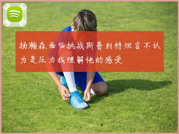 杨瀚森面临挑战斯普利特坦言不认为是压力我理解他的感受