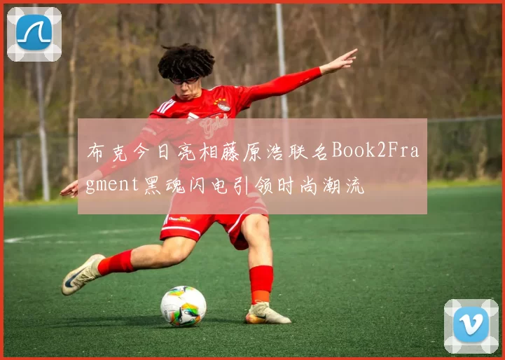 布克今日亮相藤原浩联名Book2Fragment黑魂闪电引领时尚潮流