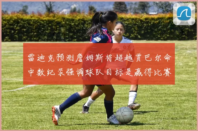 雷迪克预测詹姆斯将超越贾巴尔命中数纪录强调球队目标是赢得比赛