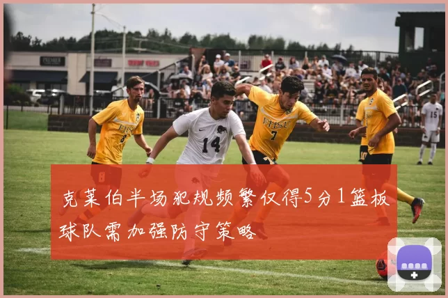 克莱伯半场犯规频繁仅得5分1篮板球队需加强防守策略