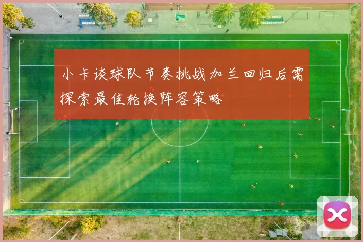 小卡谈球队节奏挑战加兰回归后需探索最佳轮换阵容策略