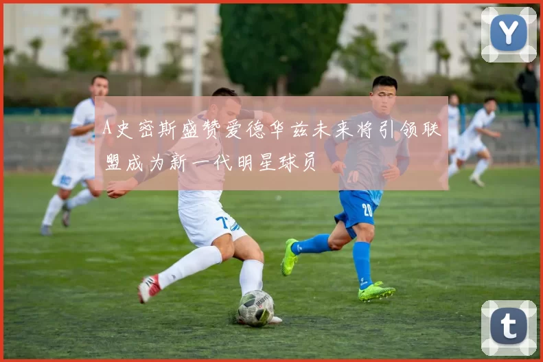 A史密斯盛赞爱德华兹未来将引领联盟成为新一代明星球员