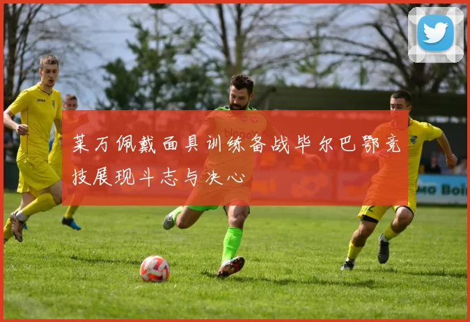 莱万佩戴面具训练备战毕尔巴鄂竞技展现斗志与决心