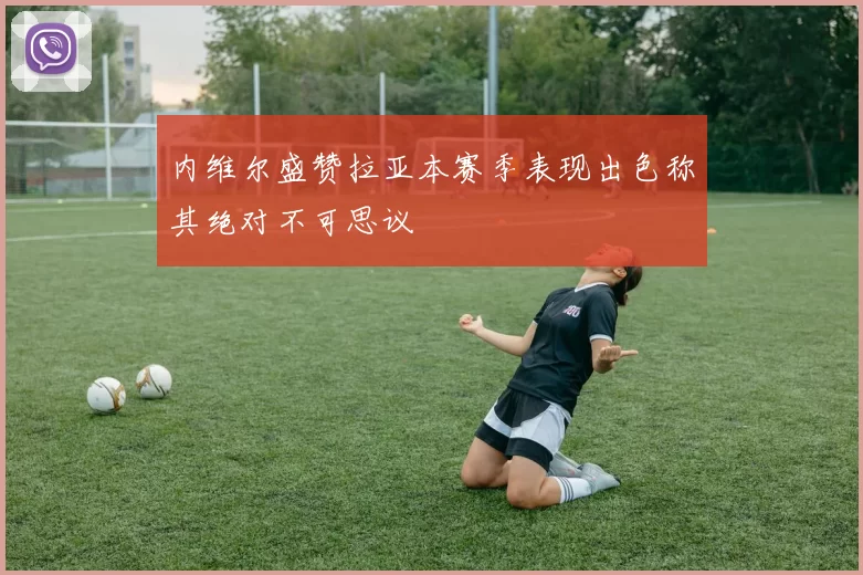 内维尔盛赞拉亚本赛季表现出色称其绝对不可思议