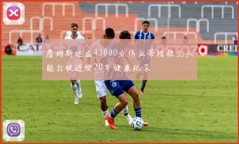 詹姆斯达成43000分伟业蒂格称无人能打破连续20年健康纪录