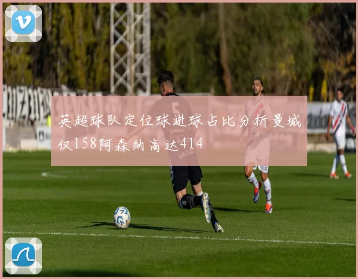 英超球队定位球进球占比分析曼城仅158阿森纳高达414